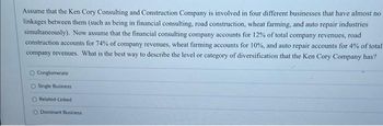 Assume that the Ken Cory Consulting and Construction Company is involved in four different businesses that have almost no
linkages between them (such as being in financial consulting, road construction, wheat farming, and auto repair industries
simultaneously). Now assume that the financial consulting company accounts for 12% of total company revenues, road
construction accounts for 74% of company revenues, wheat farming accounts for 10%, and auto repair accounts for 4% of total
company revenues. What is the best way to describe the level or category of diversification that the Ken Cory Company has?
O Conglomerate
O Single Business
O Related-Linked
O Dominant Business