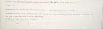 A piece of solid Sn metal is put into an aqueous solution of Zn (NO3)2. Does a reaction occur?
Oyes Ono
Write the net ionic equation for any single-replacement redox reaction that may be predicted.
Use the solubility rules provided in the OWL Preparation Page to determine the solubility of compounds.
Be sure to specify states such as (aq) or (s).
If a box is not needed leave it blank.