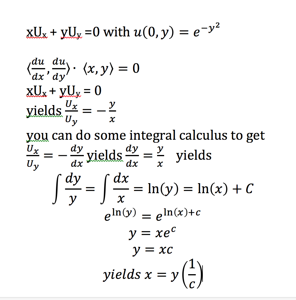XUx + yUy =0 with u(0, y) = e-y²
,du du
a. (x, y) = 0
`dx'dy'
XUx + yUy = 0
%3D
У
yields
Uy
х
you can do some integral calculus to get
Ux
Uy
dy
yields
У
* yields
dx
dx
х
dy
dx
In(y) = In(x) + C
eln(y) = eln(x)+c
у %3D хес
У %3 хс
(-)
yields x = y
