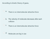 According to kinetic theory of gases,
а.
There is no intermolecular attractive force
b. The velocity of molecules decreases after each
collision
С.
There is an intermolecular attractive force
d.
Molecules are big in size
