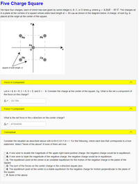 Five Charge Square
We have four charges, each of which has size given by some integer A, B, C, or D times q, where q = 4.25E – 07 C. The charges sit
in a plane at the corners of a square whose sides have length d = 15 cm as shown in the diagram below. A charge, of size Eq, is
placed at the origin at the center of the square.
Aq
Bq
Eq
Dq
Cq
square of side length, d
Force X-Component
Let A = 4, B = 8, C = 5, D = 2, and E = -4. Consider the charge at the center of the square, Eq. What is the net x-component of
the force on this charge?
fz = -25.75N
Force Y-Component
What is the net force in the y-direction on the center charge?
fy= -6732420N
Conceptual
Consider the situation as described above with A=B=C=D%3D1,E=-1. For the following, check each box that corresponds to a true
statement. Select "None of the above" if none of them are true.
OA. If one were to double the magnitude of the upper-right-hand positive charge, the negative charge would be in equilibrium.
OB. If one were to triple the magnitude of the negative charge, the negative charge would be in equilibrium.
OC. The equilibrium point at the center is an unstable equilibrium for the motion of the negative charge in the plane of the
square.
OD. The sum of the forces on the center charge in the x-direction equals zero.
OE. The equilibrium point at the center is a stable equilibrium for the negative charge for motion perpendicular to the plane of
the square.
OF. None of the above.
