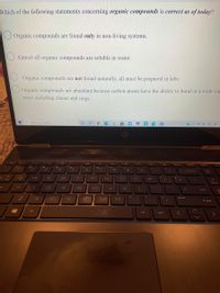 Which of the following statements concerning organic compounds is correct as of today?
O Organic compounds are found only in non-living systems.
Almost all organic compounds are soluble in water.
Organic compounds are not found naturally, all must be prepared in labs.
Organic compounds are abundant because carbon atoms have the ability to bond in a wide van
ways including chains and rings.
P Type here to search
O do)
144
t se
delete
home
and
%23
3.
6
&
7.
8.
9
Tum
Vock
backspce
R
T.
U
home
F
G
enter
B
M
pause
个hitt
alt
alt
ctri
