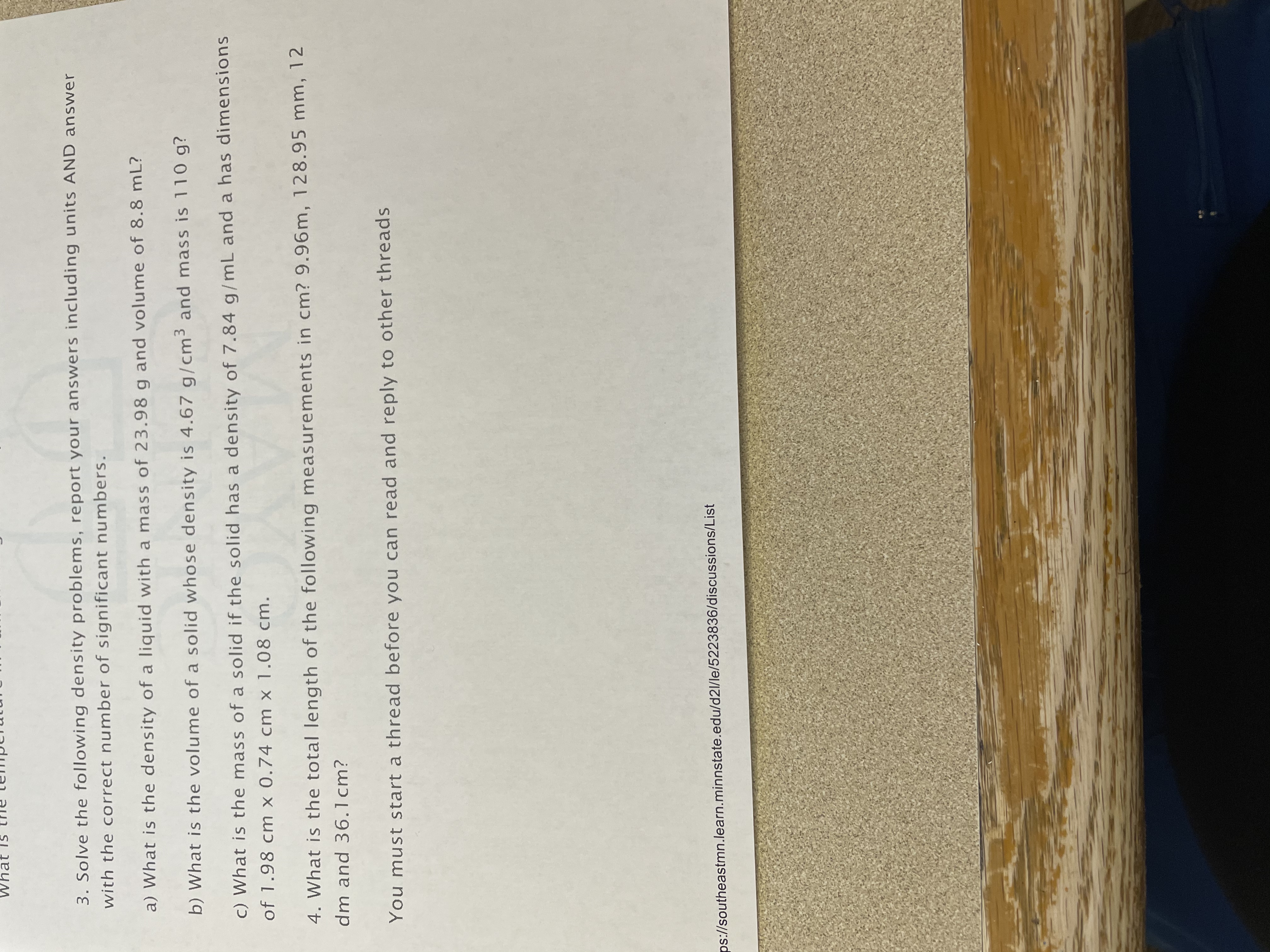 3. Solve the following density problems, report your answers including units AND answer
with the correct number of significant numbers.
a) What is the density of a liquid with a mass of 23.98 g and volume of 8.8 mL?
b) What is the volume of a solid whose density is 4.67 g/cm³ and mass is 110 g?
c) What is the mass of a solid if the solid has a density of 7.84 g/mL and a has dimensions
of 1.98 cm x 0.74 cm x 1.08 cm.
