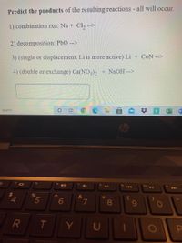 Predict the products of the resulting reactions - all will occur.
1) combination rxn: Na + Cl, -->
2) decomposition: PbO -->
3) (single or displacement, Li is more active) Li + CoN -->
4) (double or exchange) Ca(NO3), + NaOH -->
o search
W
Cop
果
f10
144
A
%
&
*
L.
8.
U
