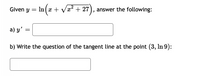 Given \( y = \ln \left( x + \sqrt{x^2 + 27} \right) \), answer the following:

a) \( y' = \) [Blank for answer]

b) Write the equation of the tangent line at the point \( (3, \ln 9) \):  
[Blank for answer]