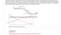A small 0.70-kg box is launched from rest by a horizontal spring as shown in the figure below. The block slides on a
track down a hill and comes to rest at a distance d from the base of the hill. The coefficient of kinetic friction between
the box and the track is 0.36 along the entire track. The spring has a spring constant of 36.5 N/m and is compressed
30.0 cm with the box attached. The block remains on the track at all times.
-30.0 cm-
50.0 cm
40°
d = ?-
(a) What would you include in the system? Explain your choice.
This answer has not been graded yet.
(b) Calculate d.
7.056
Your response differs from the correct answer by more than 100%. m
