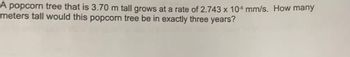 A popcorn tree that is 3.70 m tall grows at a rate of \(2.743 \times 10^{-5}\) mm/s. How many meters tall would this popcorn tree be in exactly three years?