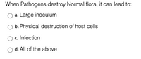 When Pathogens destroy Normal flora, it can lead to:
a. Large inoculum
b. Physical destruction of host cells
c. Infection
d. All of the above
