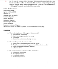 An 85 year old women with a history of diabetes mellitus and a broken hip
has been confined to bed for 3 months. She has been complaining of aching
muscles and her recent blood glucose result is 250mg/dL (Normal Range 70
- 100mg/dL) Urinalysis is with the following results:
Color: Reddish brown
Appearance: Clear
Sp Gr: 1.020, pH 5.0
Protein: 2+
Glucose: 100 mg/dL (3+)
Ketones: Negative
Blood: Moderate
Bilirubin: Negative
Urobilinogen: Normal
Nitrite: Negative
Leukocyte esterase: Negative
Microscopic exam: 0 – 2 WBC/hpf; few squamous epithelial cells/hpf
Questions
A. What is the significance of the negative Ketones result?
a. Increased fat metabolism
b. Fat is not being metabolized for energy
c. Starvation
d. Patient has just consumed a high fat meal
B. Glucose will appear in the urine when the:
a. Blood level of glucose is greater than 180 mg/dL
b. Tm (Transport maximum) for glucose in tubular cells is exceeded
c. Renal threshold for glucose is exceeded
d. All of the above
C. The proteinuria in this patient should be classified as:
a. Glomerular proteinuria
b. Tubular proteinuria
c. Overflow proteinuria
d. Post renal proteinuria
