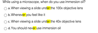 While using a microscope, when do you use immersion oil?
a. When viewing a slide under the 100x objective lens
b. Whenever you feel like it
O. When viewing a slide under the 40x objective lens
d. You should never use immersion oil
