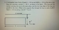 1. A rectangular loop of wire of length L = 8.0 cm and widths = 3.0 cm lies near a very
long wire carrying a current I = 30 A , as shown in the figure. (The loop and the
current carrying wire are in the same plane, and the two long edges of the loop are
parallel to the wire.) What is the magnetic flux through the loop in units of pWb?
Take h = 2.0 cm and µo =4Tr10-7 T.m/A.
