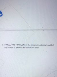 3. If MU,1/Px1 > MU,2/PX2 is the consumer maximizing his utility?
Explain how to maximize it if your answer is no?
