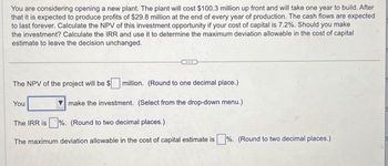 You are considering opening a new plant. The plant will cost $100.3 million up front and will take one year to build. After
that it is expected to produce profits of $29.8 million at the end of every year of production. The cash flows are expected
to last forever. Calculate the NPV of this investment opportunity if your cost of capital is 7.2%. Should you make
the investment? Calculate the IRR and use it to determine the maximum deviation allowable in the cost of capital
estimate to leave the decision unchanged.
The NPV of the project will be $ million. (Round to one decimal place.)
make the investment. (Select from the drop-down menu.)
You
The IRR is%. (Round to two decimal places.)
The maximum deviation allowable in the cost of capital estimate is%. (Round to two decimal places.)