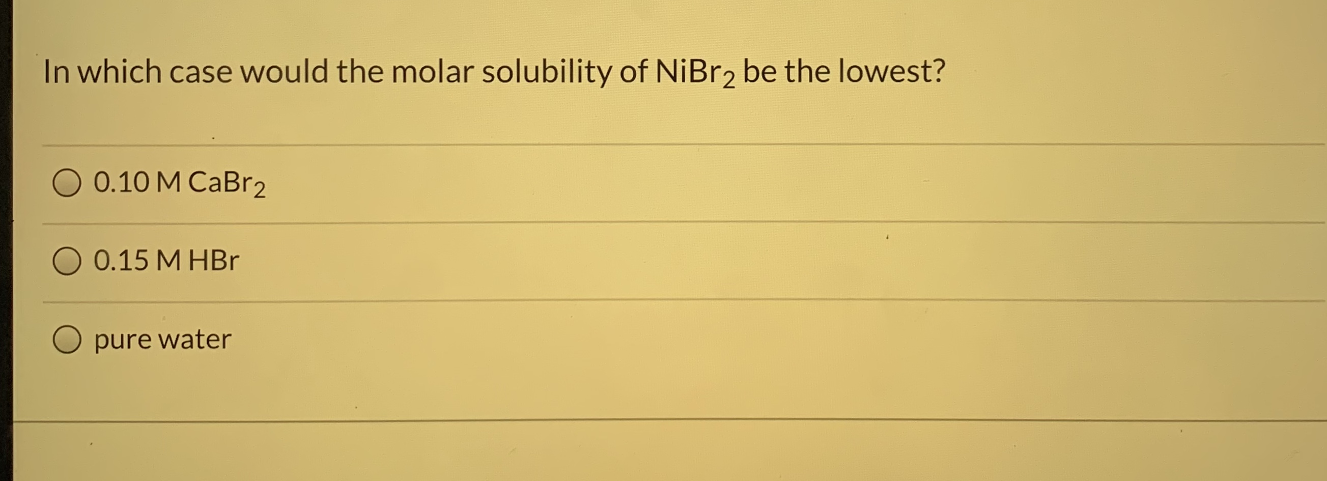 In which case would the molar solubility of NİBR2 be the lowest?
0.10 M CaBr2
O 0.15 M HBr
pure water
