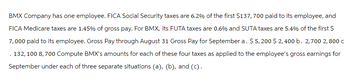 BMX Company has one employee. FICA Social Security taxes are 6.2% of the first $137,700 paid to its employee, and
FICA Medicare taxes are 1.45% of gross pay. For BMX, its FUTA taxes are 0.6% and SUTA taxes are 5.4% of the first $
7,000 paid to its employee. Gross Pay through August 31 Gross Pay for September a. $ 5,200 $ 2,400 b. 2,700 2, 800 c
132, 100 8,700 Compute BMX's amounts for each of these four taxes as applied to the employee's gross earnings for
September under each of three separate situations (a), (b), and (c).