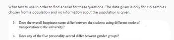 What test to use in order to find answer for these questions. The data given is only for 115 samples
chosen from a population and no information about the population is given.
3. Does the overall happiness score differ between the students using different mode of
transportation to the university?
4. Does any of the five personality scored differ between gender groups?