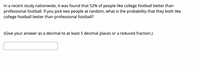 In a recent study nationwide, it was found that 52% of people like college football better than
professional football. If you pick two people at random, what is the probability that they both like
college football better than professional football?
{Give your answer as a decimal to at least 5 decimal places or a reduced fraction.}
