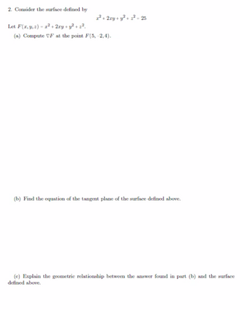 2. Consider the surface defined by
1² + 2xy + y² + 2²- 25
Let F(x, y, z)= 1² + 2xy + y² + 2².
(a) Compute VF at the point F(5,-2,4).
(b) Find the equation of the tangent plane of the surface defined above.
(c) Explain the geometric relationship between the answer found in part (b) and the surface
defined above.