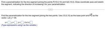 Find a parametrization for the line segment joining the points P(10,0,10) and Q(0,10,0). Draw coordinate axes and sketch
the segment, indicating the direction of increasing t for your parametrization.
Find the parametrization for the line segment joining the two points. Use (10,0,10) as the base point and PQ as the
vector. Let y = 10t.
x=y=z=₁0sts
Z=
(Type expressions using t as the variable.)