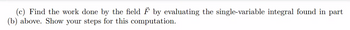 (c) Find the work done by the field F by evaluating the single-variable integral found in part
(b) above. Show your steps for this computation.