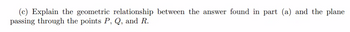 (c) Explain the geometric relationship between the answer found in part (a) and the plane
passing through the points P, Q, and R.