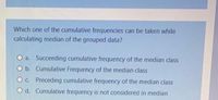 Which one of the cumulative frequencies can be taken while
calculating median of the grouped data?
a. Succeeding cumulative frequency of the median class
O b. Cumulative Frequency of the median class
O c. Preceding cumulative frequency of the median class
O d. Cumulative frequency is not considered in median
