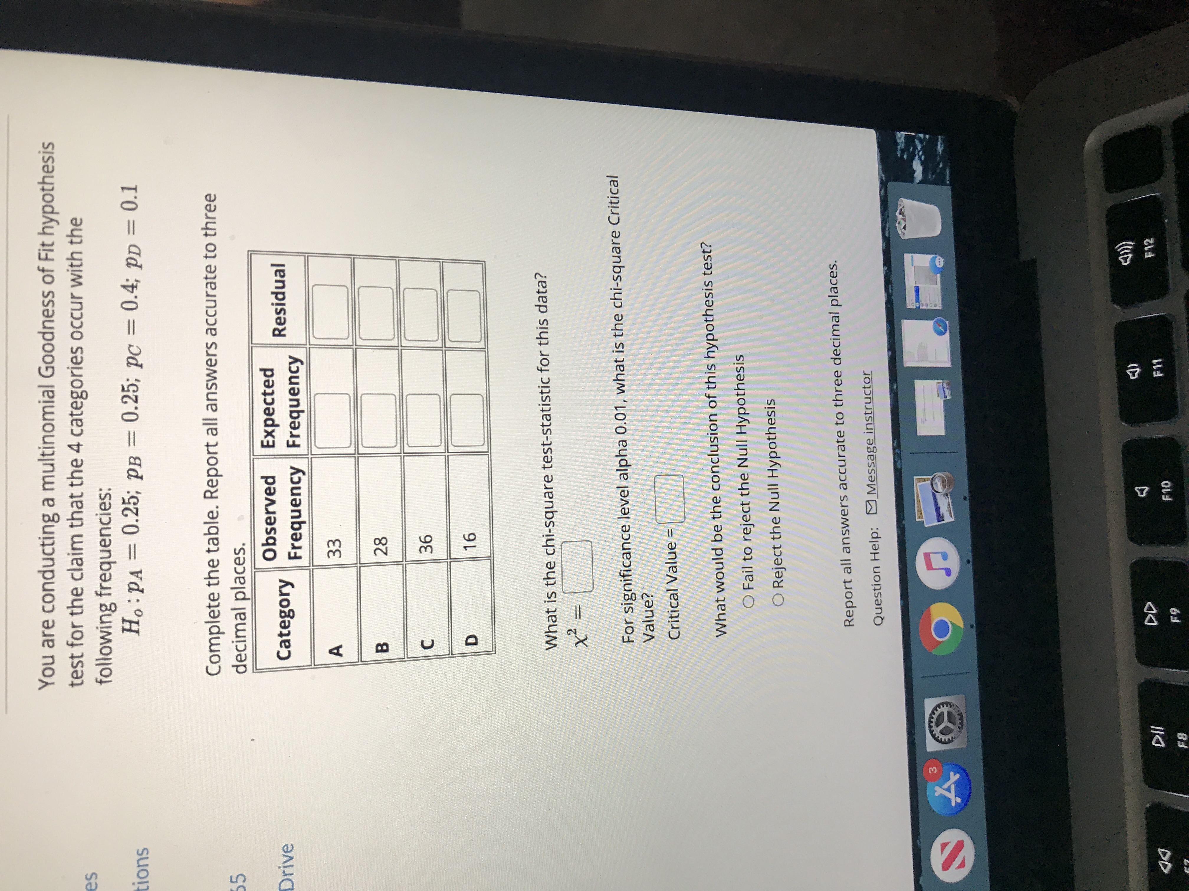 You are conducting a multinomial Goodness of Fit hypothesis test for the claim that the 4 categories occur with the following frequencies:

\( H_0: p_A = 0.25; \, p_B = 0.25; \, p_C = 0.4; \, p_D = 0.1 \)

Complete the table. Report all answers accurate to three decimal places.

| Category | Observed Frequency | Expected Frequency | Residual |
|----------|--------------------|--------------------|----------|
| A        | 33                 |                    |          |
| B        | 28                 |                    |          |
| C        | 36                 |                    |          |
| D        | 16                 |                    |          |

What is the chi-square test-statistic for this data?

\[
\chi^2 = 
\]

For significance level alpha 0.01, what is the chi-square Critical Value?

Critical Value = 

What would be the conclusion of this hypothesis test?
- \( \circ \) Fail to reject the Null Hypothesis
- \( \circ \) Reject the Null Hypothesis

Report all answers accurate to three decimal places. 

Question Help: Message instructor