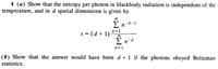 1 (a) Show that the entropy per photon in blackbody radiation is independent of the
temperature, and in d spatial dimensions is given by
En-d-1
s = (d + 1)
n=1
E n-d
n=1
(b) Show that the answer would have been d + 1 if the photons obeyed Boltzman
statistics.
