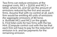 Two firms can reduce emissions at the
marginal costs: MC1 = $12Q1 and MC2 =
$4Q2, where Q1, and Q2 are the amount of
emissions reduced by the first and second
firms. Assume that with no control at all, each
firm would be emitting 40 units of emissions
(for aggregate emissions of 80 tons).
a. Illustrate MC1 and MC2 on the graph.
b. Find total costs for two firms with the tax.
Hint. [Compute control cost with the tax that
each firm will have to pay for the reduction of
emission in b. and tax payments for the
remaining emission.
