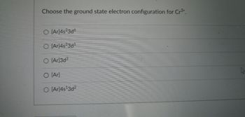 ### Question: Choose the Ground State Electron Configuration for Cr³⁺

#### Options:
1. \( \text{[Ar]} 4s^2 3d^6 \)
2. \( \text{[Ar]} 4s^2 3d^1 \)
3. \( \text{[Ar]} 3d^3 \)
4. \( \text{[Ar]} \)
5. \( \text{[Ar]} 4s^1 3d^2 \)

---

**Explanation:**

In the provided question, students need to select the correct ground state electron configuration for the chromium ion with a 3+ charge (Cr³⁺). Chromium (Cr) has an atomic number of 24. In its neutral state, the electron configuration is \( \text{[Ar]} 4s^1 3d^5 \). When it loses three electrons to form a Cr³⁺ ion, electrons are removed first from the 4s orbital and then from the 3d orbital.

So, the correct ground state electron configuration for Cr³⁺ will be \( \text{[Ar]} 3d^3 \), corresponding to option 3.