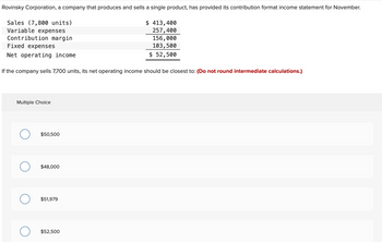 Rovinsky Corporation, a company that produces and sells a single product, has provided its contribution format income statement for November.
Sales (7,800 units)
Variable expenses
$ 413,400
257,400
156,000
103,500
Contribution margin
$ 52,500
Fixed expenses
Net operating income
If the company sells 7,700 units, its net operating income should be closest to: (Do not round intermediate calculations.)
Multiple Choice
$50,500
$48,000
O $51,979
$52,500