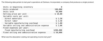 The following data pertain to last year's operations at Clarkson, Incorporated, a company that produces a single product:
Units in beginning inventory
Units produced
Units sold
Selling price per unit
Variable costs per unit:
Direct materials
Direct labor
Variable manufacturing overhead
Variable selling and administrative expense
Fixed expenses per year:
Fixed manufacturing overhead
Fixed selling and administrative expense
What was the absorption costing net operating income last year?
0
100,000
98,000
$ 10.00
$ 1.50
$ 2.50
$ 1.00
$ 2.00
$200,000
$ 50,000