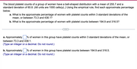 The blood platelet counts of a group of women have a bell-shaped distribution with a mean of 255.7 and a
standard deviation of 60.8. (All units are 1000 cells/uL.) Using the empirical rule, find each approximate percentage
below.
a. What is the approximate percentage of women with platelet counts within 3 standard deviations of the
mean, or between 73.3 and 438.1?
b. What is the approximate percentage of women with platelet counts between 194.9 and 316.5?
a. Approximately
% of women in this group have platelet counts within 3 standard deviations of the mean, or
between 73.3 and 438.1.
(Type an integer or a decimal. Do not round.)
b. Approximately
% of women in this group have platelet counts between 194.9 and 316.5.
(Type an integer or a decimal. Do not round.)
