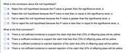 What is the conclusion about the null hypothesis?
A. Reject the null hypothesis because the P-value is greater than the significance level, a.
B. Reject the null hypothesis because the P-value is less than or equal to the significance level, a.
C. Fail to reject the null hypothesis because the P-value is greater than the significance level, .
D. Fail to reject the null hypothesis because the P-value is less than or equal to the significance level, .
What is the final conclusion?
A. There is not sufficient evidence to support the claim that less than 23% of offspring peas will be yellow.
B. There is sufficient evidence to support the claim that less than 23% of offspring peas will be yellow.
C. There is sufficient evidence to warrant rejection of the claim that 23% of offspring peas will be yellow.
D. There is not sufficient evidence to warrant rejection of the claim that 23% of offspring peas will be yellow.
