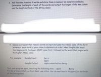 3. Ask the user to enter 2 words and store them in memory as separate variables.
Determine the length of each of the words and output the longer of the two. (Hint:
use the length method of the String class)
4. Design a program that takes 2 words as input and uses the ASCII code of the first
letters of each word to place them in alphabetical order, Hint: Display the word
that begins with the lower ASCII value first, followed by the word that begins with
the higher ASCII value.
For example:
Sample Input:
berry
apple
apple comes before berry
Sample Output:
Test
your program again, inputting the following data apple
Fix any problems that you find. (hint: use either the toLowerCase or toUpperCase methods
of the String class)
Berry
