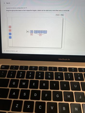 esc
Part A
Specify the electron configuration for V.
Drag the appropriate labels to their respective targets. Labels can be used once, more than once, or not at all.
3d
4s
Mother to Son &....pdf
!
1
0
F1
Q
A
N
^
@
2
F2
W
[Ar] G2
G1
S
#3
80
F3
G2 G2 G2 G2 G2
E
D
G1
$
4
X C
a
F4
R
F
LL
%
5
9
F5
T
V
Reset
MacBook Air
< 6
Help
G
F6
Y
B
&
7
H
F7
U
N
* 00
8
J
DII
F8