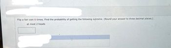 Flip a fair coin 6 times. Find the probability of getting the following outcome. (Round your answer to three decimal places.)
at most 2 heads