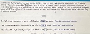 Suppose Rocky Brands has earnings per share of $2.35 and EBITDA of $31.4 million. The firm also has 5.9 million
shares outstanding and debt of $115 million (net of cash). You believe Jared's Outdoor Corporation is comparable to
Rocky Brands in terms of its underlying business, but Jared's has no debt. If Jared's has a P/E of 13.3 and an enterprise
value to EBITDA multiple of 7.5, estimate the value of Rocky Brands stock using both multiples. Which estimate is likely
to be more accurate?
Rocky Brands' stock value by using the P/E ratio is $31.26 per share. (Round to two decimal places.)
million. (Round to one decimal place.)
The value of Rocky Brands by using the P/E ratio is $ 184.4
The value of Rocky Brands by using the EBITDA ratio is $
million. (Round to one decimal place.)