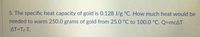5. The specific heat capacity of gold is 0.128 J/g °C. How much heat would be
needed to warm 250.0 grams of gold from 25.0 °C to 100.0 °C. Q=mcAT
AT=TF-T;
