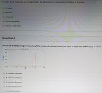 In order for a molecule or a fragment to be detected in a mass spectrometer, it must be
Charged
Neutral
O A radical
Contain bromine
Have an odd value
Question 6
Which of the following is true about the molecule whose mass spectrum is depicted below ([M] = 123)?
%3D
MASS SPECTRLM
120
It contains nitrogen
It contains chlorine
It contains bromine
It contains fluorine
It contains iodine
