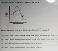 Consider the reaction energy profile shown below:
Free
A + B
energy
(G)
E + F
C D
Reaction coordinate
Which statement best describes the products of this reaction?
O C and D are the kinetic products, and E and F are the thermodynamic products.
O C and D are the thermodynamic products, and E and F are the kinetic products.
E and F are the thermodynamic and the kinetic products.
C and D are the thermodynamic and the kinetic products.
