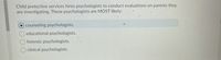 Child protective services hires psychologists to conduct evaluations on parents they
are investigating. These psychologists are MOST likely:
O counseling psychologists.
educational psychologists.
forensic psychologists.
clinical psychologists.
