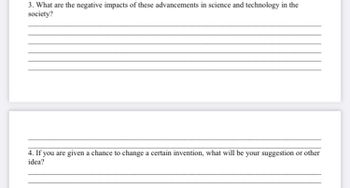 3. What are the negative impacts of these advancements in science and technology in the
society?
4. If you are given a chance to change a certain invention, what will be your suggestion or other
idea?