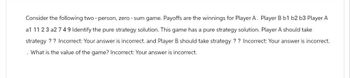 Consider the following two-person, zero-sum game. Payoffs are the winnings for Player A. Player B b1 b2 b3 Player A
a1 11 23 a2 749 Identify the pure strategy solution. This game has a pure strategy solution. Player A should take
strategy?? Incorrect: Your answer is incorrect. and Player B should take strategy?? Incorrect: Your answer is incorrect.
What is the value of the game? Incorrect: Your answer is incorrect.