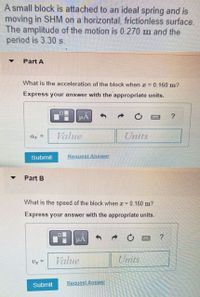 A small block is attached to an ideal spring and is
moving in SHM on a horizontal, frictionless surface.
The amplitude of the motion is 0.270 m and the
period is 3.30 s.
Part A
What is the acceleration of the block when x = 0.160 m?
Express your answer with the appropriate units.
Value
Units
a =
Submit
Request Answer
Part B
What is the speed of the block when x =
0.160 m?
Express your answer with the appropriate units.
HẢ
Vz =
Value
Units
Submit
Request Answer
