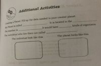 Additional Activities
Cmating a Planet: Fill up the data needed in your created planet.
It is located in the
My Planet is called
It would have
kinds of organisms.
The weather is
The individual who live there are called
The individual look like this.
The planet looks like this.
