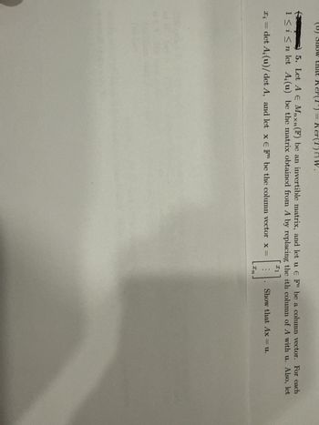 5. Let A Є Mnxn (F) be an invertible matrix, and let u E F" be a column vector. For each
1≤i≤n let A,(u) be the matrix obtained from A by replacing the ith column of A with u. Also, let
1
xi=
det A, (u)/ det A, and let x E F" be the column vector x =
Show that Ax = u.
In