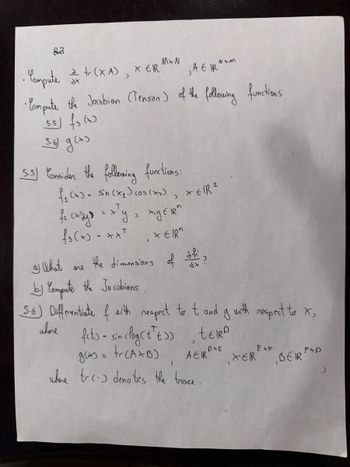 83
• Compute 2 + (XA), XER
M+N
N+M
AEIR
tr
• Compute the Jacobian (Tenson) of the following functions
5.5 (7)
5.6 g (+)
5.5) Consider the following functions:
f1 (7) = sin (x1) cos (x2), XEIR²
T
fe casy = x²y,
1 YER"
₤3(+)-**** EIR"
I What one
नेते
the dimensions of
b.) Compute the Jacobians
5.6) Differentiate of with respect to t and g with respect to X,
where
fets- sin clog (++), tεIRD
gas = tr(A+B)
>>
PXE
EXP
AEIR
)
XER BEIR"
fap
where tres denotes the trace.