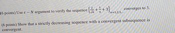 (6 points) Use e-N argument to verify the sequence
{ / / 2 + 1 2 +
n=1,2,3,...
converges to 3.
(6 points) Show that a strictly decreasing sequence with a convergent subsequence is
convergent.