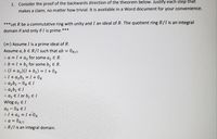 1. Consider the proof of the backwards direction of the theorem below. Justify each step that
makes a claim, no matter how trivial. It is available in a Word document for your convenience.
*** Let R be a commutative ring with unity and I an ideal of R. The quotient ring R/I is an integral
domain if and only if I is prime.**
(=) Assume I is a prime ideal of R.
Assume a, b ER/I such that ab =
= OR/I.
. a = 1 + a2 for some a, E R.
: b = 1 + b2 for some b, E R.
: (1 + az)(I + b2) = 1 + OR
: I + azb, = 1 + OR
: azb, – OR E I
: azb, E I
: az El or b, e I
Wlog az E I
az – OR E I
:I+ az = I +l0R
Or/I
: R/l is an integral domain.
:: a =
